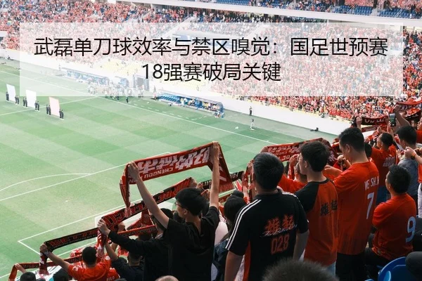 武磊单刀球效率与禁区嗅觉：国足世预赛18强赛破局关键