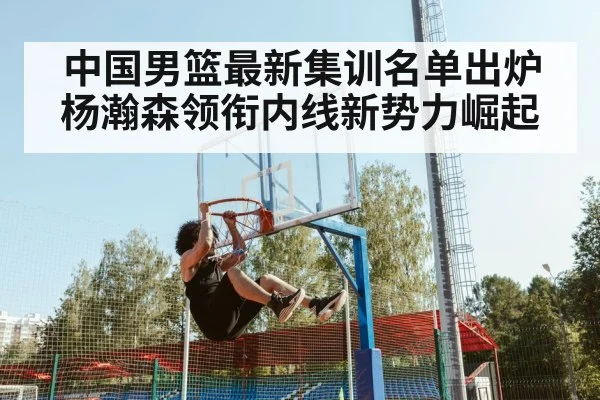 中国男篮最新集训名单出炉 杨瀚森领衔内线新势力崛起